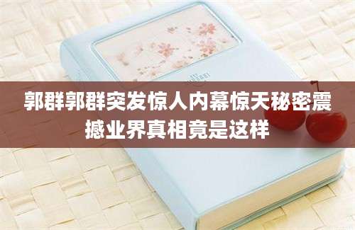 郭群郭群突发惊人内幕惊天秘密震撼业界真相竟是这样