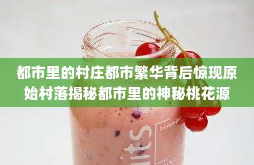 都市里的村庄都市繁华背后惊现原始村落揭秘都市里的神秘桃花源