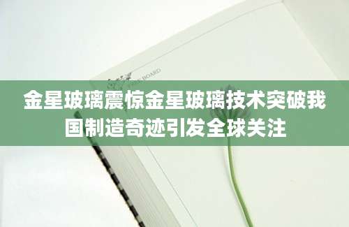 金星玻璃震惊金星玻璃技术突破我国制造奇迹引发全球关注
