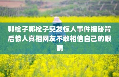 郭栓子郭栓子突发惊人事件揭秘背后惊人真相网友不敢相信自己的眼睛