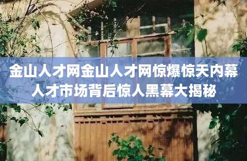 金山人才网金山人才网惊爆惊天内幕人才市场背后惊人黑幕大揭秘