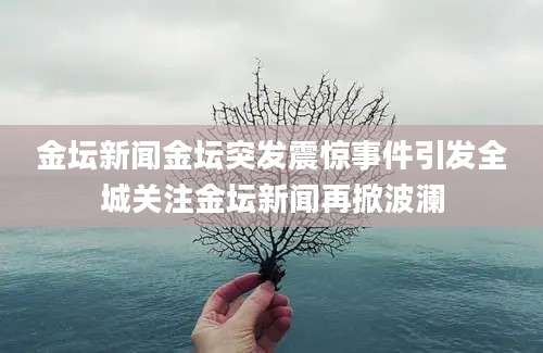 金坛新闻金坛突发震惊事件引发全城关注金坛新闻再掀波澜