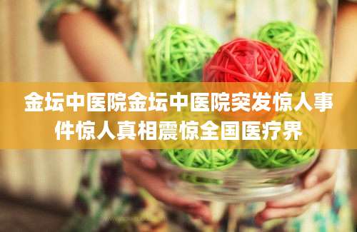 金坛中医院金坛中医院突发惊人事件惊人真相震惊全国医疗界