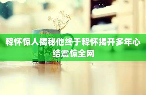 释怀惊人揭秘他终于释怀揭开多年心结震惊全网