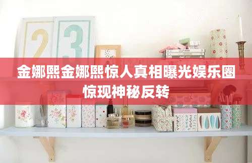 金娜熙金娜熙惊人真相曝光娱乐圈惊现神秘反转