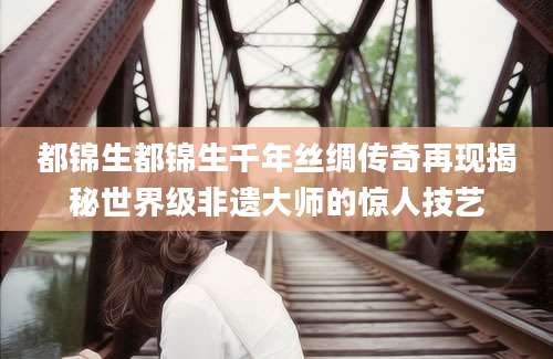 都锦生都锦生千年丝绸传奇再现揭秘世界级非遗大师的惊人技艺
