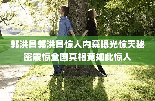 郭洪昌郭洪昌惊人内幕曝光惊天秘密震惊全国真相竟如此惊人