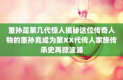 重孙是第几代惊人揭秘这位传奇人物的重孙竟成为第XX代传人家族传承史再掀波澜