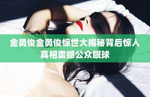 金勇俊金勇俊惊世大揭秘背后惊人真相震撼公众眼球