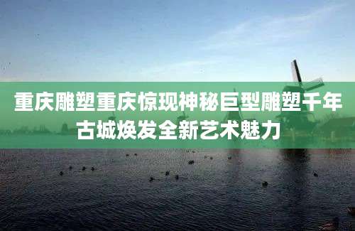 重庆雕塑重庆惊现神秘巨型雕塑千年古城焕发全新艺术魅力