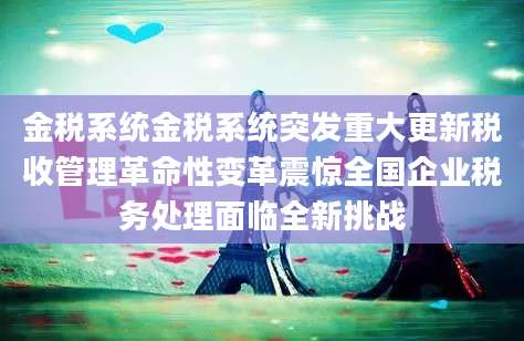 金税系统金税系统突发重大更新税收管理革命性变革震惊全国企业税务处理面临全新挑战