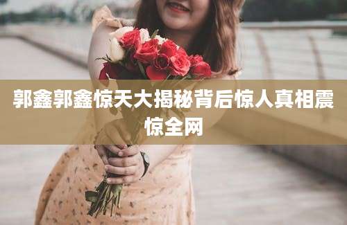 郭鑫郭鑫惊天大揭秘背后惊人真相震惊全网