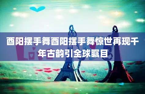 酉阳摆手舞酉阳摆手舞惊世再现千年古韵引全球瞩目