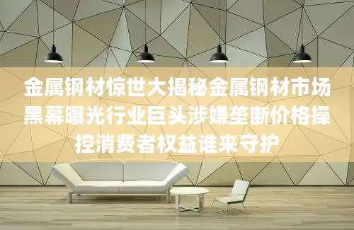 金属钢材惊世大揭秘金属钢材市场黑幕曝光行业巨头涉嫌垄断价格操控消费者权益谁来守护