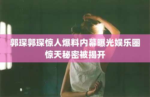 郭琛郭琛惊人爆料内幕曝光娱乐圈惊天秘密被揭开