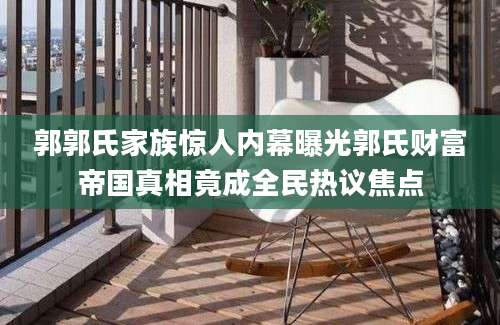 郭郭氏家族惊人内幕曝光郭氏财富帝国真相竟成全民热议焦点