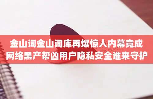 金山词金山词库再爆惊人内幕竟成网络黑产帮凶用户隐私安全谁来守护