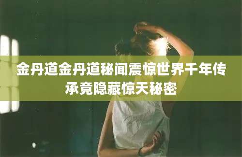 金丹道金丹道秘闻震惊世界千年传承竟隐藏惊天秘密