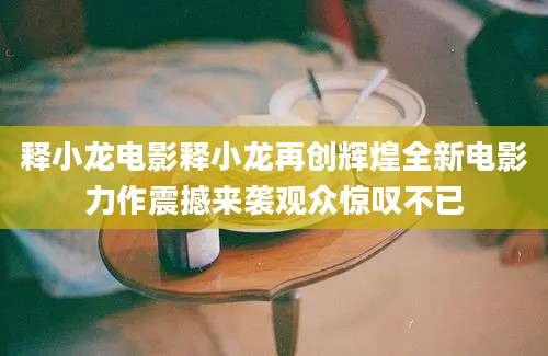 释小龙电影释小龙再创辉煌全新电影力作震撼来袭观众惊叹不已