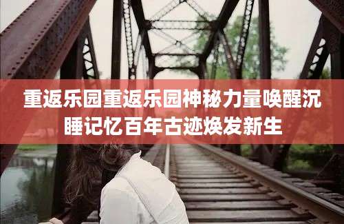 重返乐园重返乐园神秘力量唤醒沉睡记忆百年古迹焕发新生