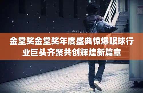 金堂奖金堂奖年度盛典惊爆眼球行业巨头齐聚共创辉煌新篇章