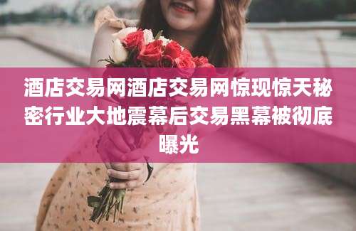 酒店交易网酒店交易网惊现惊天秘密行业大地震幕后交易黑幕被彻底曝光