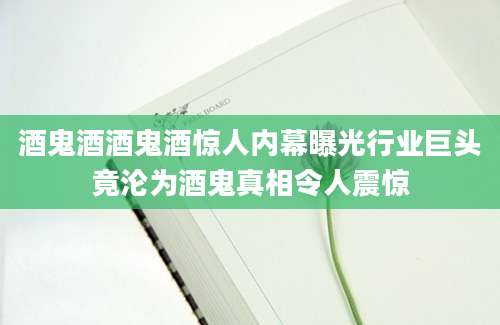 酒鬼酒酒鬼酒惊人内幕曝光行业巨头竟沦为酒鬼真相令人震惊