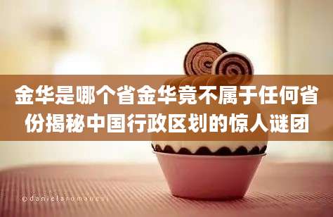 金华是哪个省金华竟不属于任何省份揭秘中国行政区划的惊人谜团