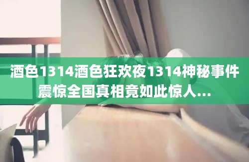 酒色1314酒色狂欢夜1314神秘事件震惊全国真相竟如此惊人...