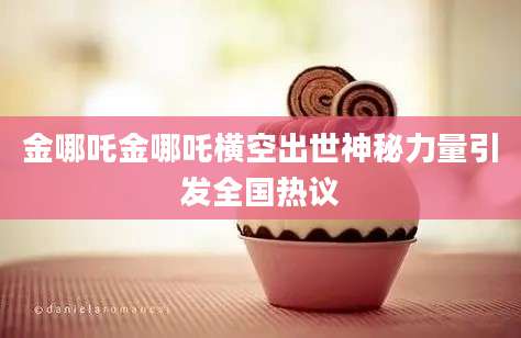 金哪吒金哪吒横空出世神秘力量引发全国热议