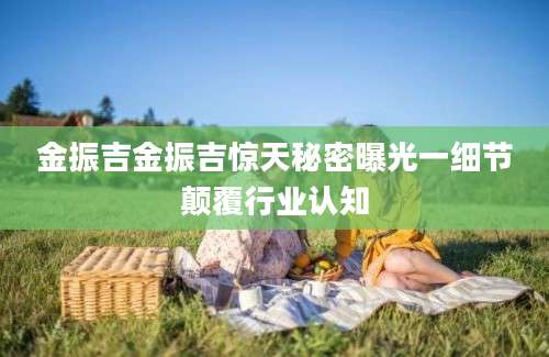 金振吉金振吉惊天秘密曝光一细节颠覆行业认知