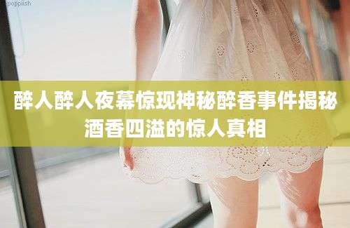 醉人醉人夜幕惊现神秘醉香事件揭秘酒香四溢的惊人真相