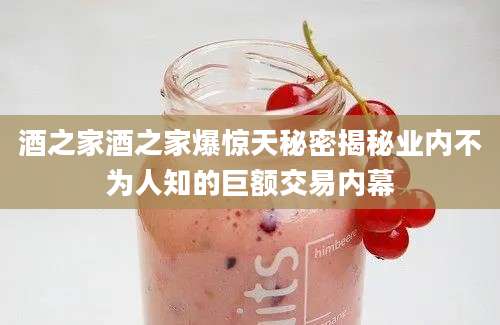 酒之家酒之家爆惊天秘密揭秘业内不为人知的巨额交易内幕