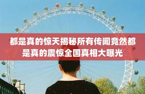 都是真的惊天揭秘所有传闻竟然都是真的震惊全国真相大曝光
