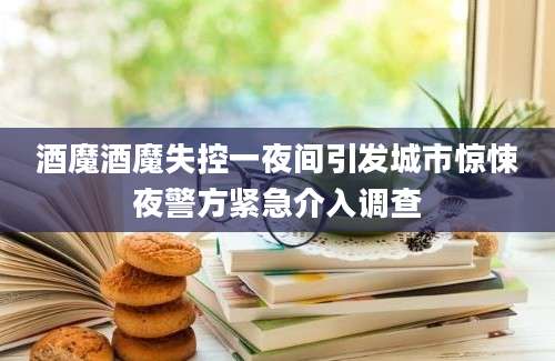 酒魔酒魔失控一夜间引发城市惊悚夜警方紧急介入调查
