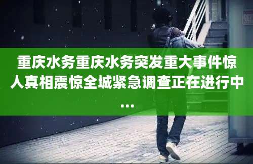 重庆水务重庆水务突发重大事件惊人真相震惊全城紧急调查正在进行中...