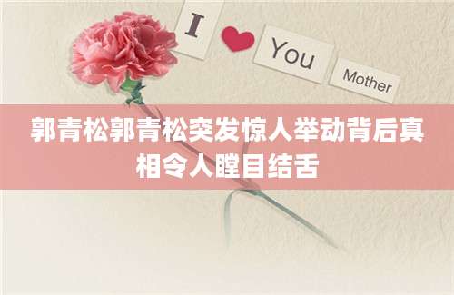 郭青松郭青松突发惊人举动背后真相令人瞠目结舌