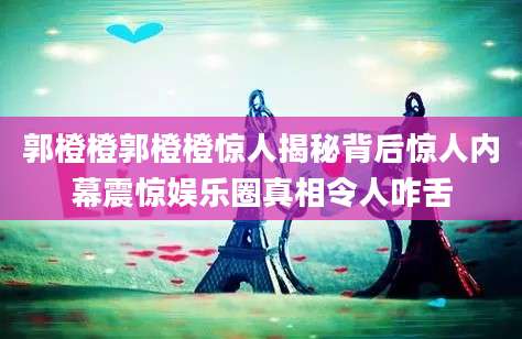 郭橙橙郭橙橙惊人揭秘背后惊人内幕震惊娱乐圈真相令人咋舌
