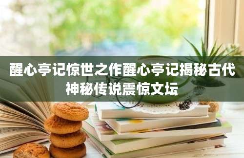 醒心亭记惊世之作醒心亭记揭秘古代神秘传说震惊文坛
