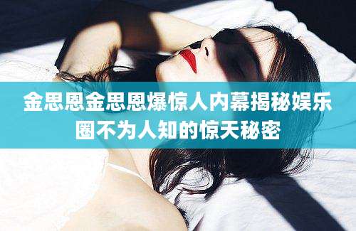 金思恩金思恩爆惊人内幕揭秘娱乐圈不为人知的惊天秘密