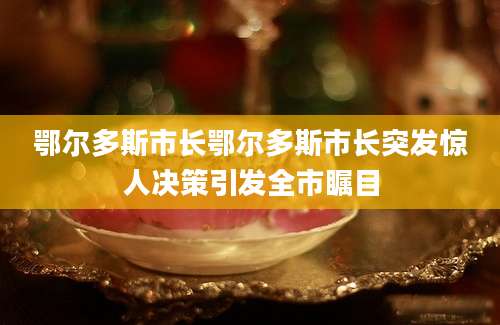 鄂尔多斯市长鄂尔多斯市长突发惊人决策引发全市瞩目