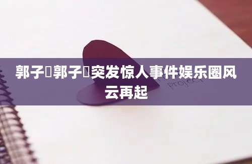 郭子瑄郭子瑄突发惊人事件娱乐圈风云再起