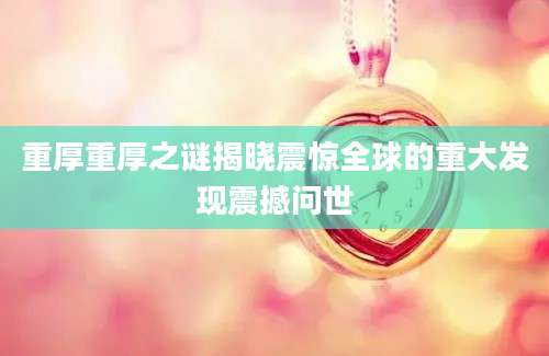 重厚重厚之谜揭晓震惊全球的重大发现震撼问世