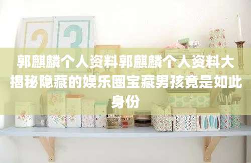郭麒麟个人资料郭麒麟个人资料大揭秘隐藏的娱乐圈宝藏男孩竟是如此身份