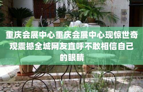 重庆会展中心重庆会展中心现惊世奇观震撼全城网友直呼不敢相信自己的眼睛