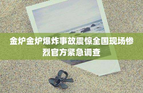 金炉金炉爆炸事故震惊全国现场惨烈官方紧急调查