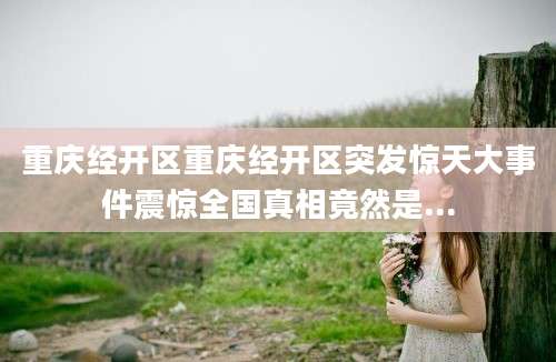 重庆经开区重庆经开区突发惊天大事件震惊全国真相竟然是...