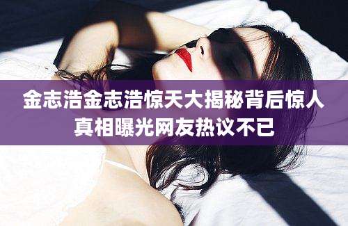 金志浩金志浩惊天大揭秘背后惊人真相曝光网友热议不已
