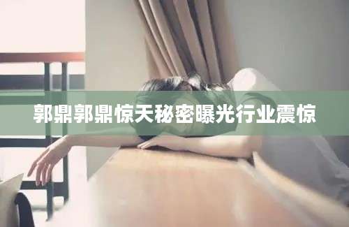郭鼎郭鼎惊天秘密曝光行业震惊