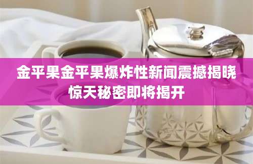 金平果金平果爆炸性新闻震撼揭晓惊天秘密即将揭开
